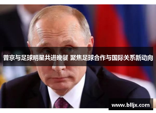 普京与足球明星共进晚餐 聚焦足球合作与国际关系新动向