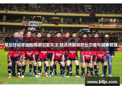 某足球明星抽烟喝酒引发关注 球迷质疑其职业态度与健康管理