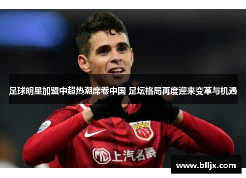 足球明星加盟中超热潮席卷中国 足坛格局再度迎来变革与机遇