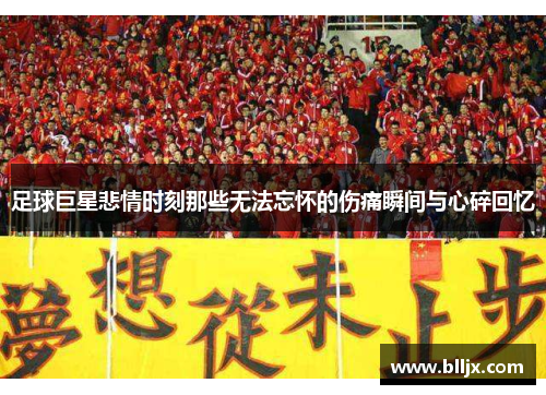 足球巨星悲情时刻那些无法忘怀的伤痛瞬间与心碎回忆